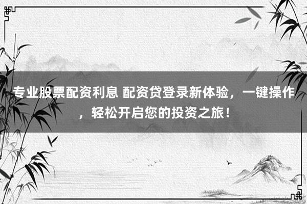 专业股票配资利息 配资贷登录新体验，一键操作，轻松开启您的投资之旅！
