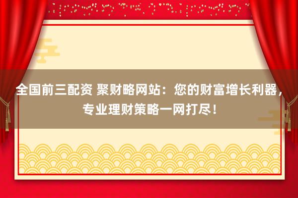 全国前三配资 聚财略网站：您的财富增长利器，专业理财策略一网打尽！