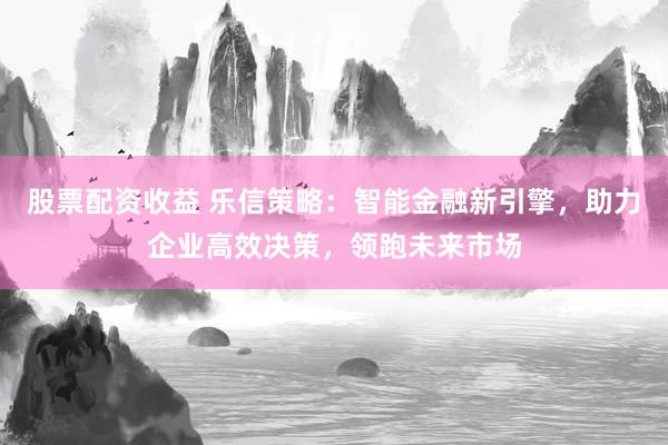股票配资收益 乐信策略：智能金融新引擎，助力企业高效决策，领跑未来市场