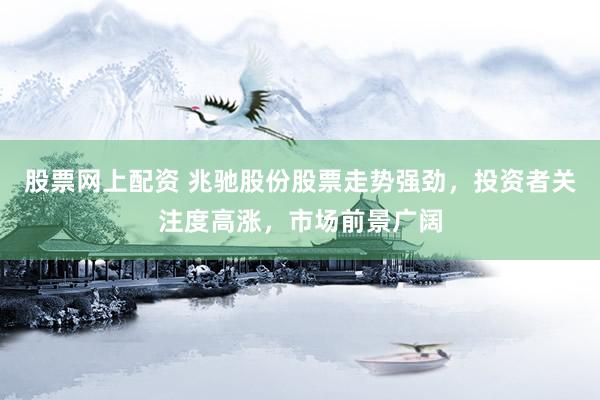 股票网上配资 兆驰股份股票走势强劲，投资者关注度高涨，市场前景广阔