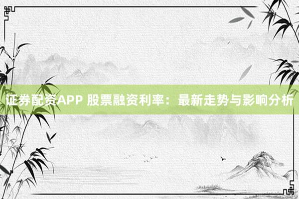 证券配资APP 股票融资利率：最新走势与影响分析