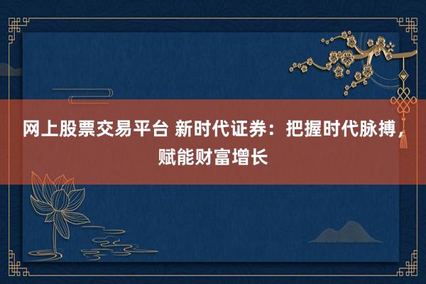 网上股票交易平台 新时代证券：把握时代脉搏，赋能财富增长