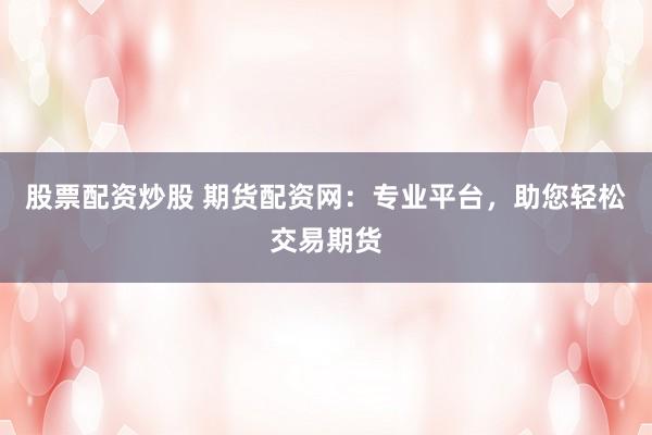 股票配资炒股 期货配资网：专业平台，助您轻松交易期货
