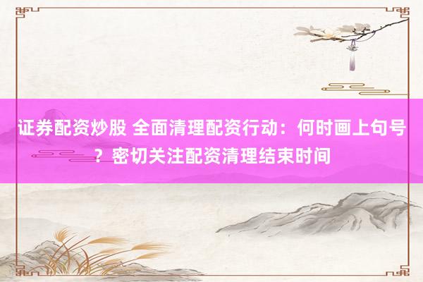证券配资炒股 全面清理配资行动：何时画上句号？密切关注配资清理结束时间