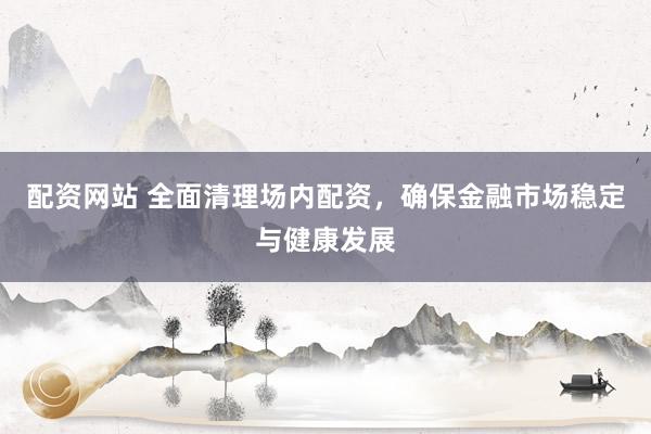 配资网站 全面清理场内配资，确保金融市场稳定与健康发展