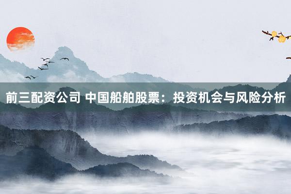 前三配资公司 中国船舶股票：投资机会与风险分析