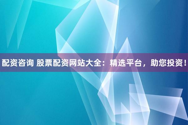 配资咨询 股票配资网站大全：精选平台，助您投资！