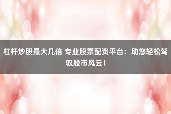 杠杆炒股最大几倍 专业股票配资平台：助您轻松驾驭股市风云！