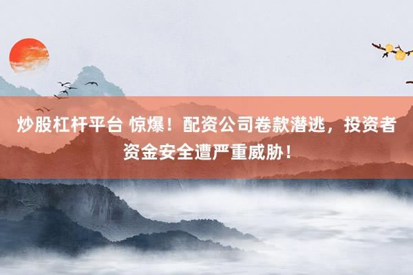 炒股杠杆平台 惊爆！配资公司卷款潜逃，投资者资金安全遭严重威胁！