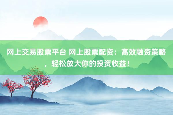 网上交易股票平台 网上股票配资：高效融资策略，轻松放大你的投资收益！