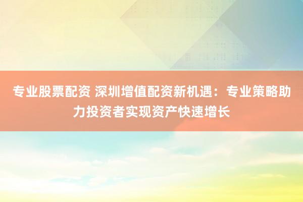 专业股票配资 深圳增值配资新机遇：专业策略助力投资者实现资产快速增长