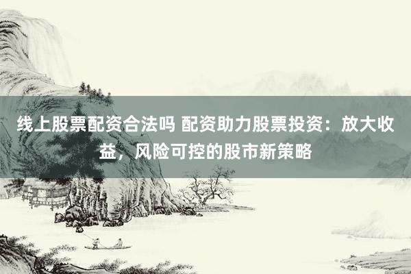 线上股票配资合法吗 配资助力股票投资：放大收益，风险可控的股市新策略