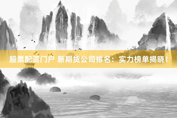 股票配资门户 新期货公司排名：实力榜单揭晓！