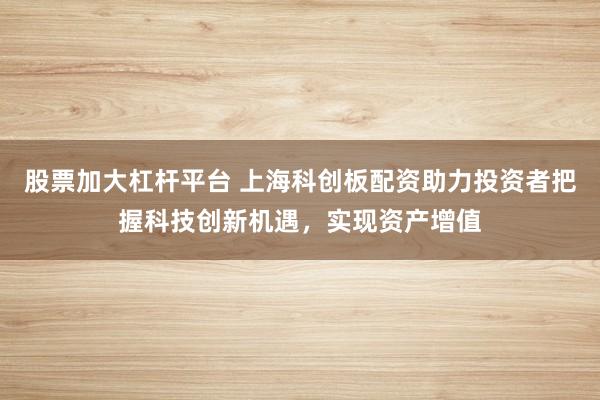 股票加大杠杆平台 上海科创板配资助力投资者把握科技创新机遇，实现资产增值
