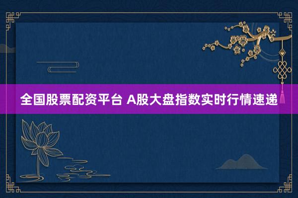 全国股票配资平台 A股大盘指数实时行情速递