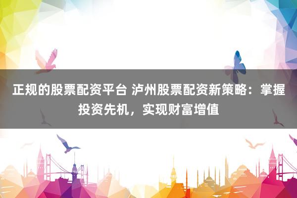 正规的股票配资平台 泸州股票配资新策略：掌握投资先机，实现财富增值