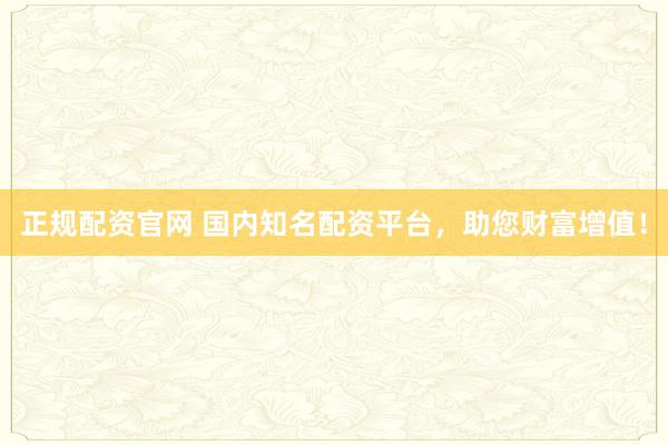 正规配资官网 国内知名配资平台，助您财富增值！