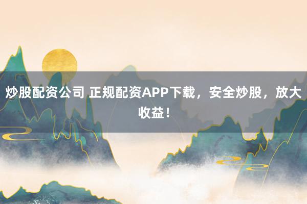 炒股配资公司 正规配资APP下载，安全炒股，放大收益！