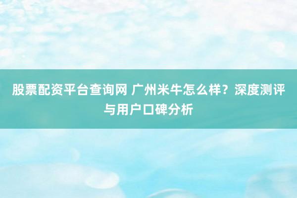 股票配资平台查询网 广州米牛怎么样？深度测评与用户口碑分析