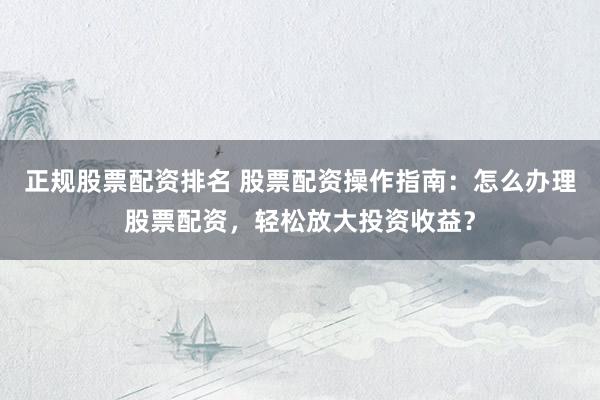 正规股票配资排名 股票配资操作指南：怎么办理股票配资，轻松放大投资收益？