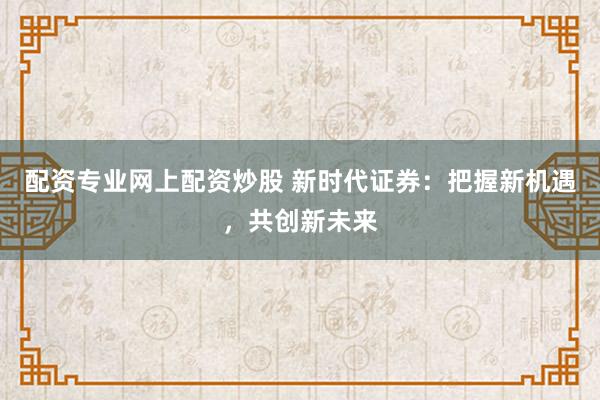 配资专业网上配资炒股 新时代证券：把握新机遇，共创新未来