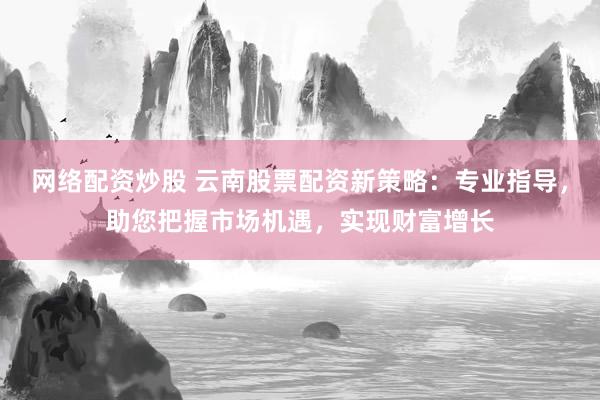 网络配资炒股 云南股票配资新策略：专业指导，助您把握市场机遇，实现财富增长