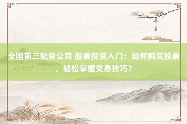 全国前三配资公司 股票投资入门：如何购买股票，轻松掌握交易技巧？