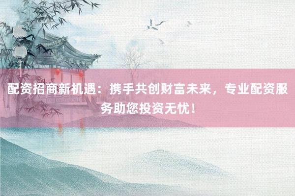 配资招商新机遇：携手共创财富未来，专业配资服务助您投资无忧！