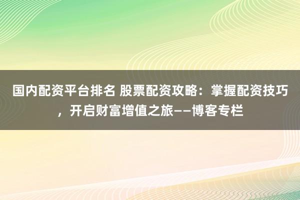 国内配资平台排名 股票配资攻略：掌握配资技巧，开启财富增值之旅——博客专栏