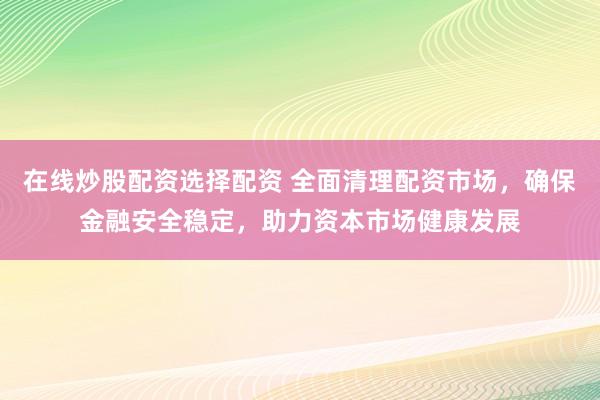 在线炒股配资选择配资 全面清理配资市场，确保金融安全稳定，助力资本市场健康发展