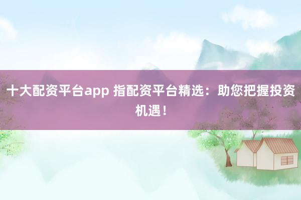 十大配资平台app 指配资平台精选：助您把握投资机遇！