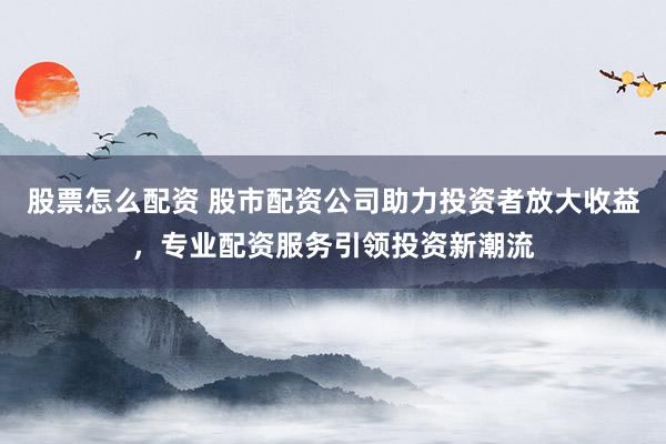 股票怎么配资 股市配资公司助力投资者放大收益，专业配资服务引领投资新潮流