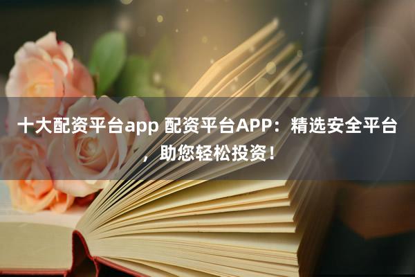 十大配资平台app 配资平台APP：精选安全平台，助您轻松投资！