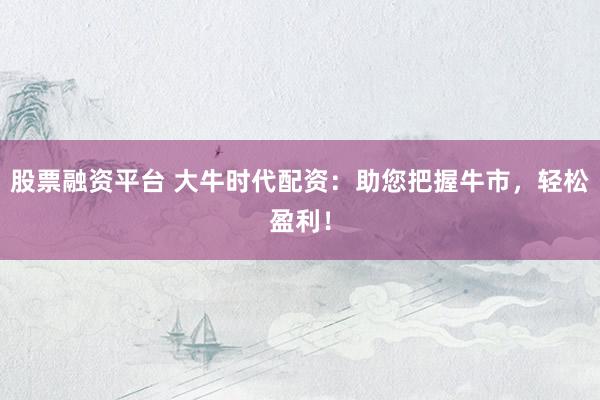 股票融资平台 大牛时代配资：助您把握牛市，轻松盈利！