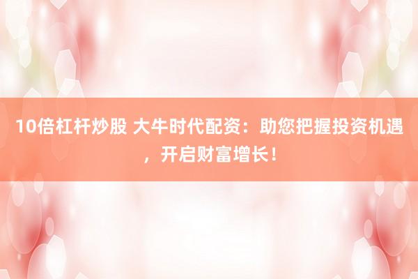 10倍杠杆炒股 大牛时代配资：助您把握投资机遇，开启财富增长！