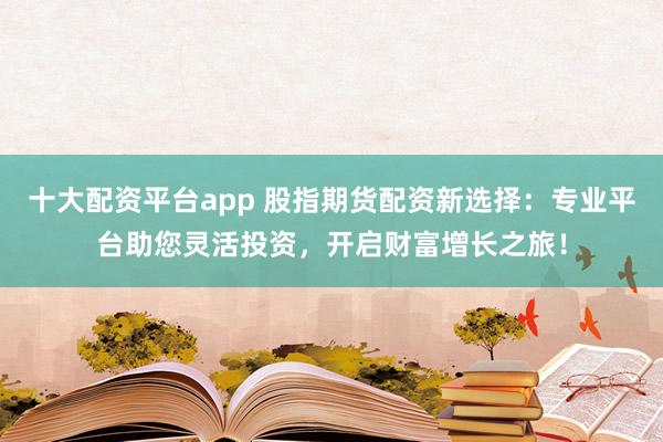 十大配资平台app 股指期货配资新选择：专业平台助您灵活投资，开启财富增长之旅！