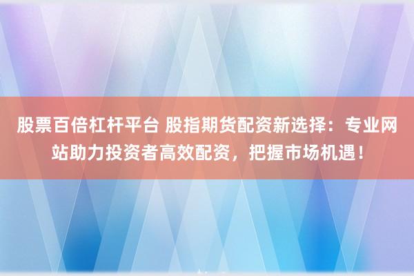 股票百倍杠杆平台 股指期货配资新选择：专业网站助力投资者高效配资，把握市场机遇！