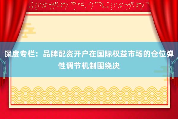 深度专栏：品牌配资开户在国际权益市场的仓位弹性调节机制围绕决