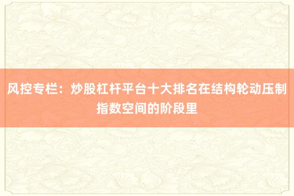 风控专栏：炒股杠杆平台十大排名在结构轮动压制指数空间的阶段里