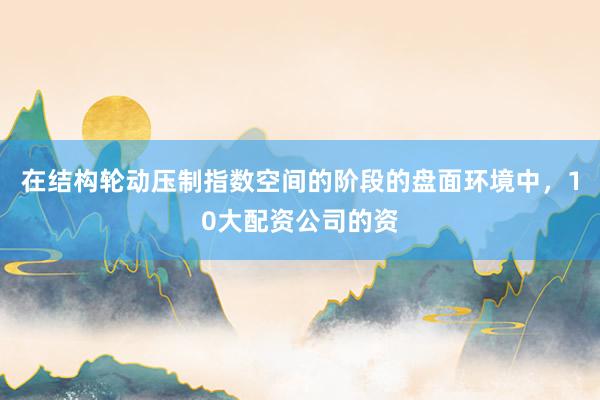 在结构轮动压制指数空间的阶段的盘面环境中，10大配资公司的资
