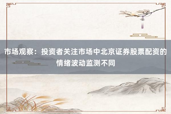 市场观察：投资者关注市场中北京证券股票配资的情绪波动监测不同
