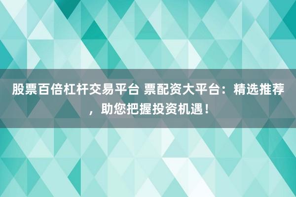 股票百倍杠杆交易平台 票配资大平台：精选推荐，助您把握投资机遇！