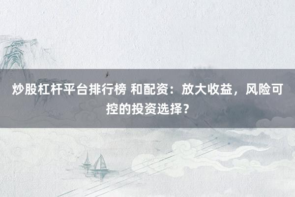 炒股杠杆平台排行榜 和配资：放大收益，风险可控的投资选择？