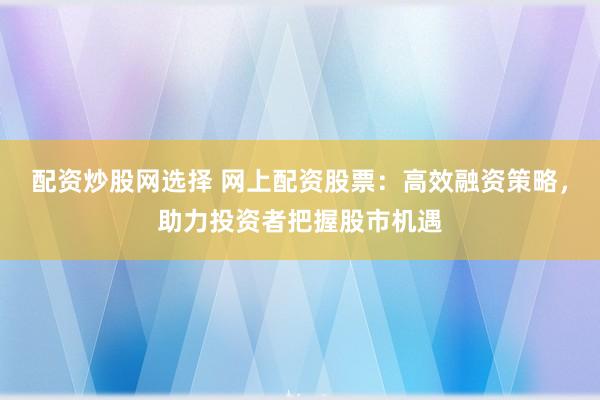 配资炒股网选择 网上配资股票：高效融资策略，助力投资者把握股市机遇