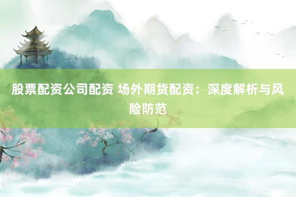股票配资公司配资 场外期货配资：深度解析与风险防范