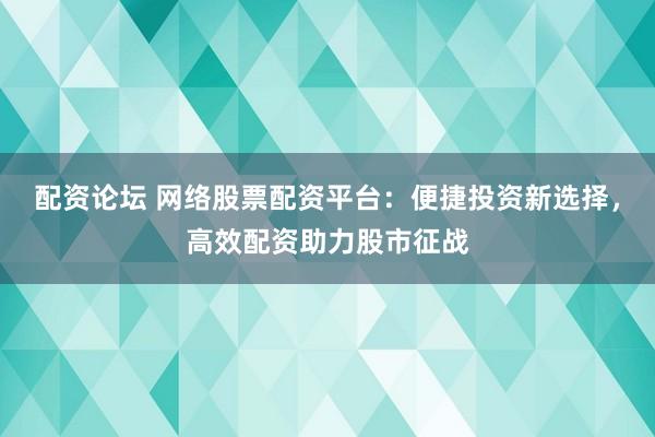 配资论坛 网络股票配资平台：便捷投资新选择，高效配资助力股市征战