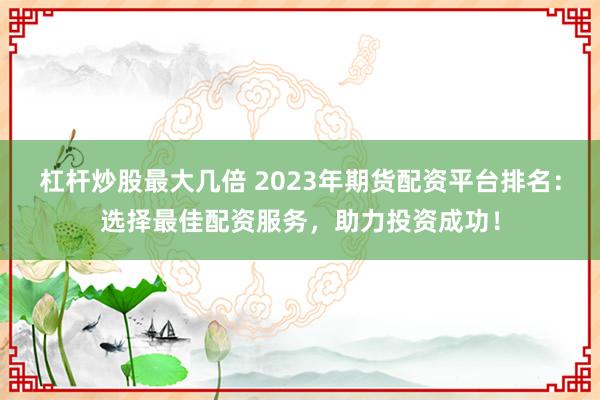 杠杆炒股最大几倍 2023年期货配资平台排名：选择最佳配资服务，助力投资成功！
