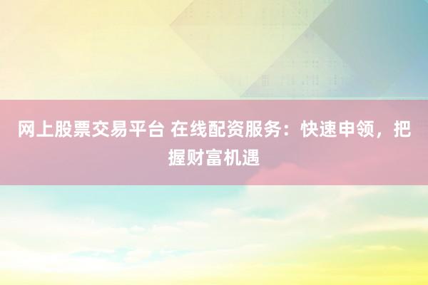 网上股票交易平台 在线配资服务：快速申领，把握财富机遇