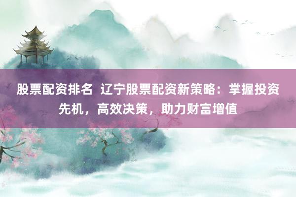 股票配资排名  辽宁股票配资新策略：掌握投资先机，高效决策，助力财富增值