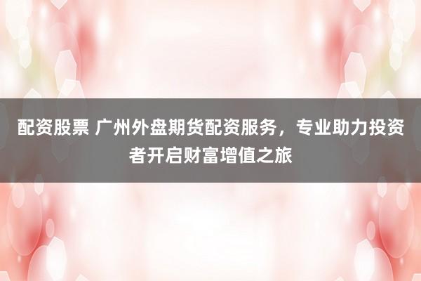 配资股票 广州外盘期货配资服务，专业助力投资者开启财富增值之旅